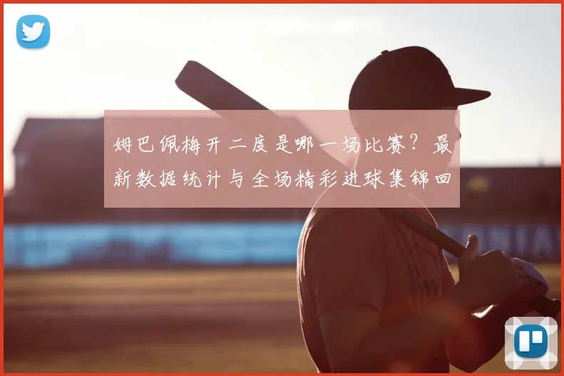 姆巴佩梅开二度是哪一场比赛？最新数据统计与全场精彩进球集锦回放