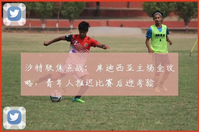 沙特联焦点战:库迪西亚主场全攻略,青年人推迟比赛后迎考验