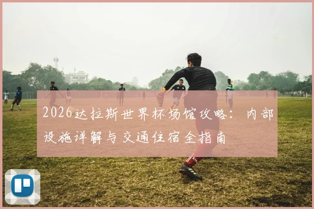 2026达拉斯世界杯场馆攻略:内部设施详解与交通住宿全指南