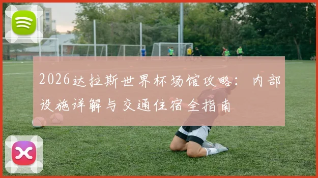 2026达拉斯世界杯场馆攻略：内部设施详解与交通住宿全指南