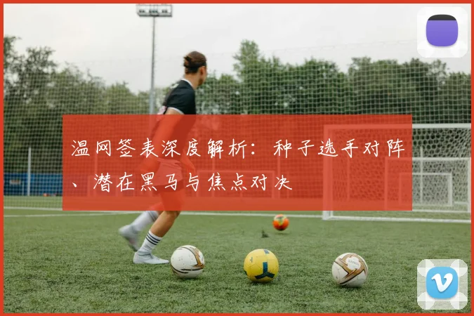 温网签表深度解析：种子选手对阵、潜在黑马与焦点对决