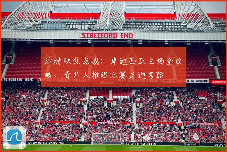 沙特联焦点战：库迪西亚主场全攻略，青年人推迟比赛后迎考验