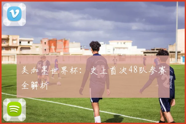 美加墨世界杯：史上首次48队参赛全解析