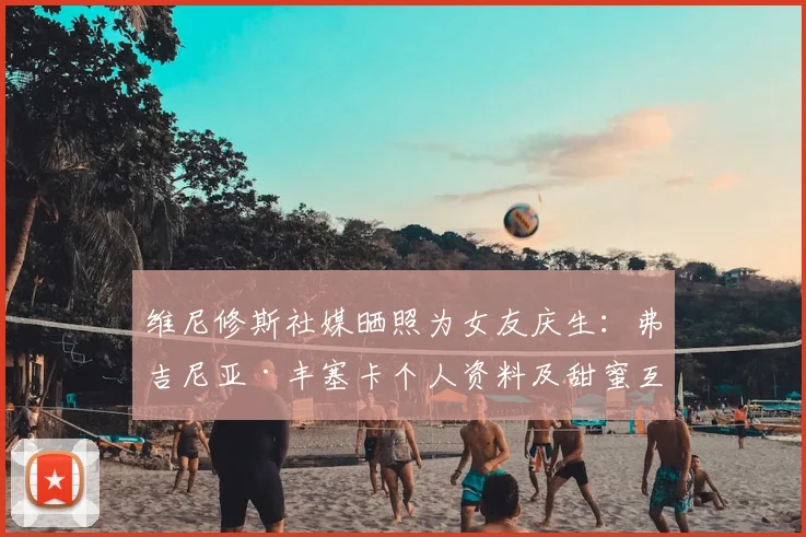 维尼修斯社媒晒照为女友庆生:弗吉尼亚·丰塞卡个人资料及甜蜜互动细节全解析